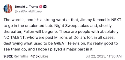 Donald Trump post on Truth Social reading: "The word is, and it’s a strong word at that, Jimmy Kimmel is NEXT to go in the untalented Late Night Sweepstakes and, shortly thereafter, Fallon will be gone. These are people with absolutely NO TALENT, who were paid Millions of Dollars for, in all cases, destroying what used to be GREAT Television. It’s really good to see them go, and I hope I played a major part in it!"